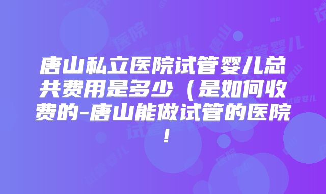 唐山私立医院试管婴儿总共费用是多少(是如何收费的-唐山能做试管的医院!