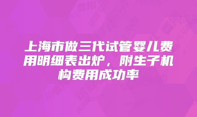 上海市做三代试管婴儿费用明细表出炉，附生子机构费用成功率