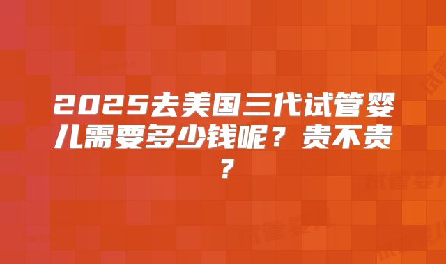 2025去美国三代试管婴儿需要多少钱呢？贵不贵？
