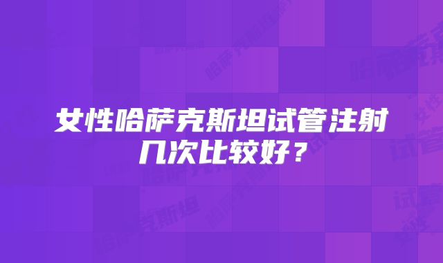 女性哈萨克斯坦试管注射几次比较好?
