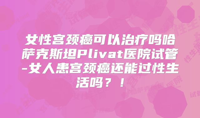 女性宫颈癌可以治疗吗哈萨克斯坦Plivat医院试管-女人患宫颈癌还能过性生活吗？！