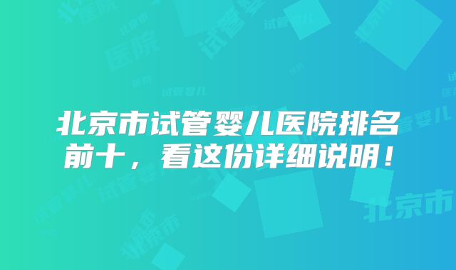 北京市试管婴儿医院排名前十，看这份详细说明！
