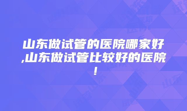 山东做试管的医院哪家好,山东做试管比较好的医院!