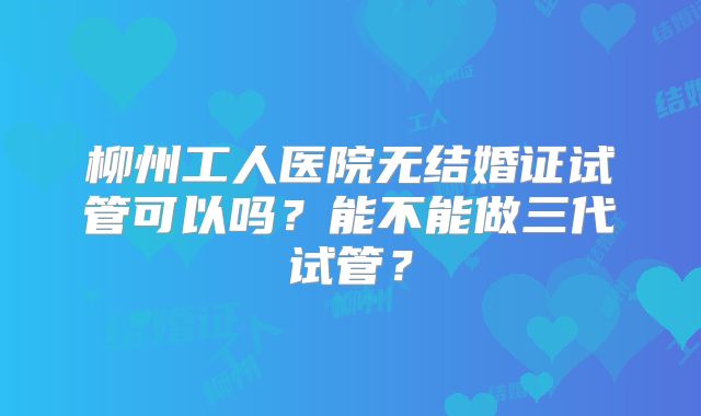 柳州工人医院无结婚证试管可以吗?能不能做三代试管?