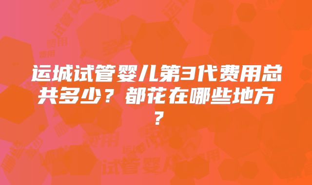 运城试管婴儿第3代费用总共多少?都花在哪些地方?