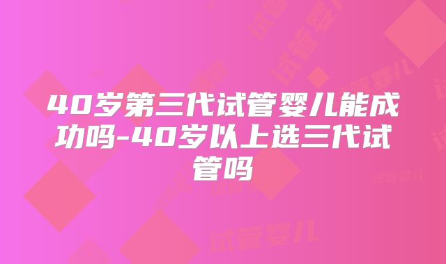 40岁第三代试管婴儿能成功吗-40岁以上选三代试管吗