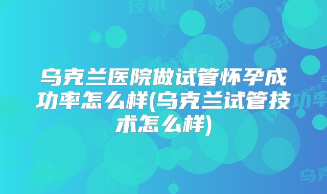 乌克兰医院做试管怀孕成功率怎么样(乌克兰试管技术怎么样)