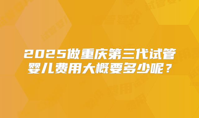 2025做重庆第三代试管婴儿费用大概要多少呢？