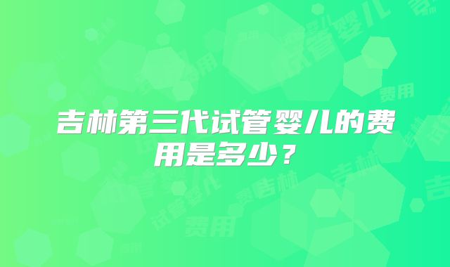 吉林第三代试管婴儿的费用是多少?
