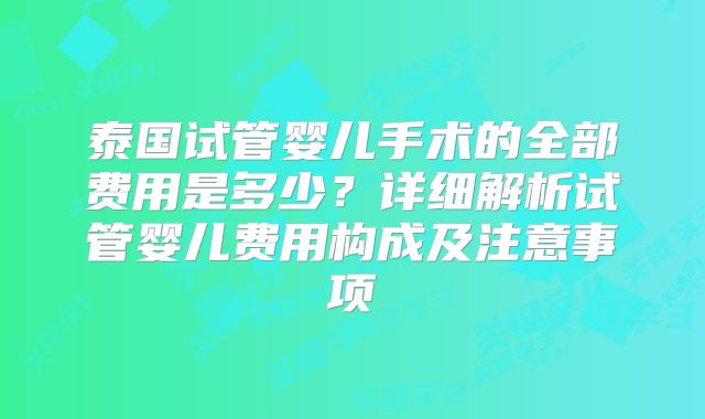 泰国试管婴儿手术的全部费用是多少？详细解析试管婴儿费用构成及注意事项
