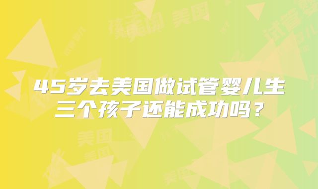 45岁去美国做试管婴儿生三个孩子还能成功吗?