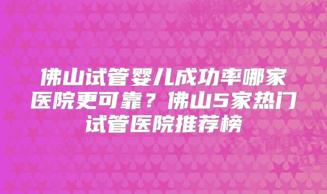 佛山试管婴儿成功率哪家医院更可靠?佛山5家热门试管医院推荐榜