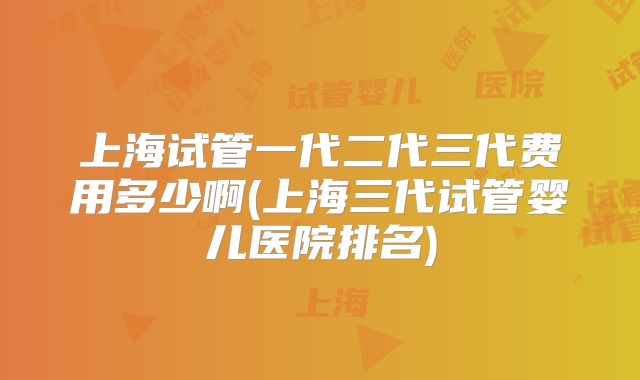 上海试管一代二代三代费用多少啊(上海三代试管婴儿医院排名)
