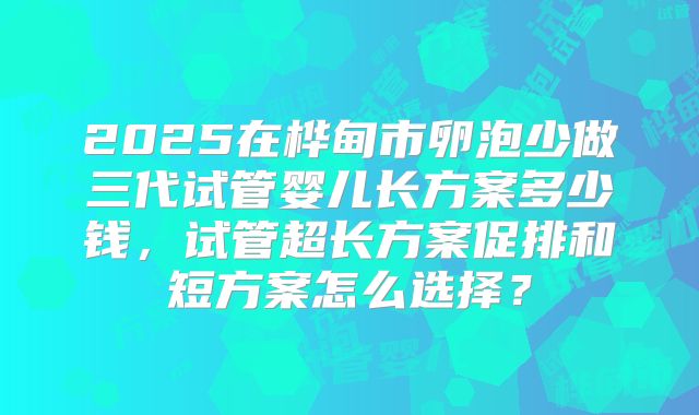 2025在桦甸市卵泡少做三代试管婴儿长方案多少钱，试管超长方案促排和短方案怎么选择？