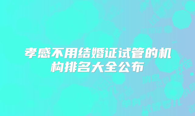 孝感不用结婚证试管的机构排名大全公布