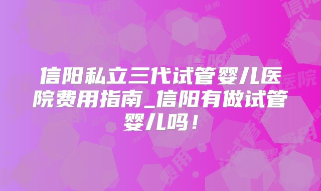 信阳私立三代试管婴儿医院费用指南_信阳有做试管婴儿吗!