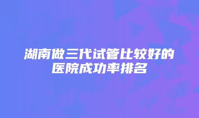 湖南做三代试管比较好的医院成功率排名