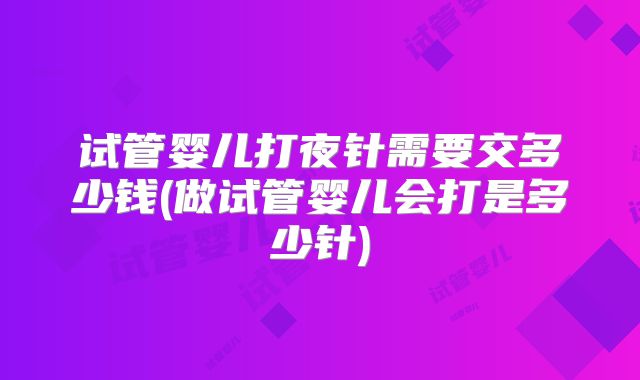 试管婴儿打夜针需要交多少钱(做试管婴儿会打是多少针)
