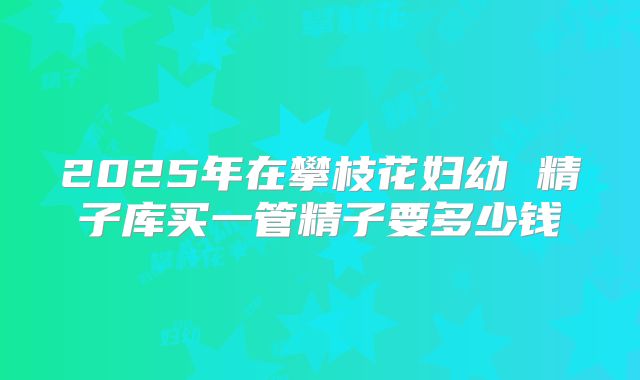 2025年在攀枝花妇幼 精子库买一管精子要多少钱