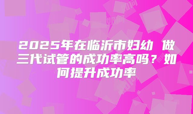 2025年在临沂市妇幼 做三代试管的成功率高吗?如何提升成功率