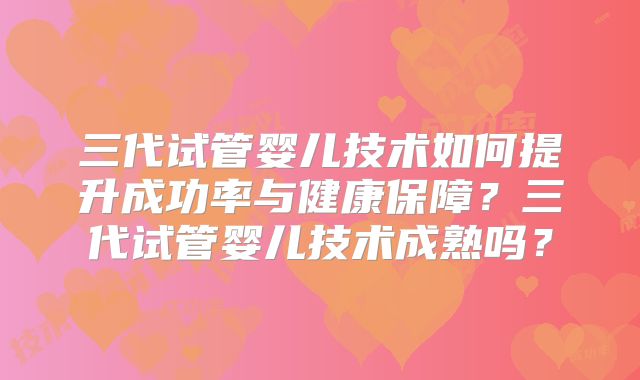 三代试管婴儿技术如何提升成功率与健康保障？三代试管婴儿技术成熟吗？