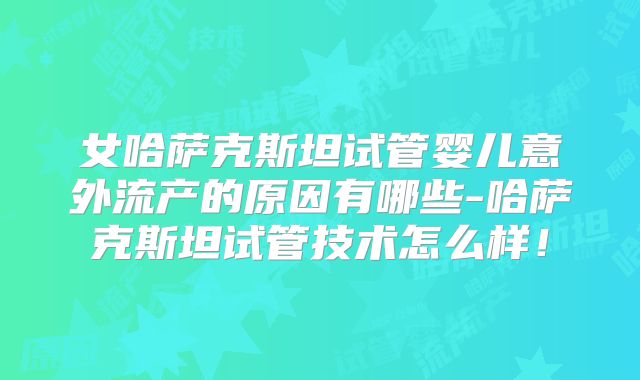 女哈萨克斯坦试管婴儿意外流产的原因有哪些-哈萨克斯坦试管技术怎么样!