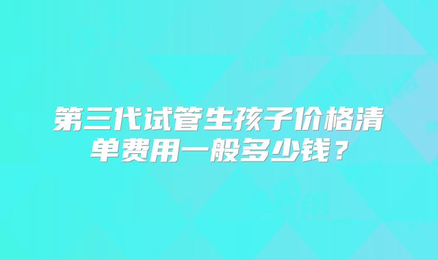 第三代试管生孩子价格清单费用一般多少钱?