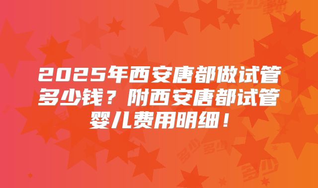 2025年西安唐都做试管多少钱?附西安唐都试管婴儿费用明细!