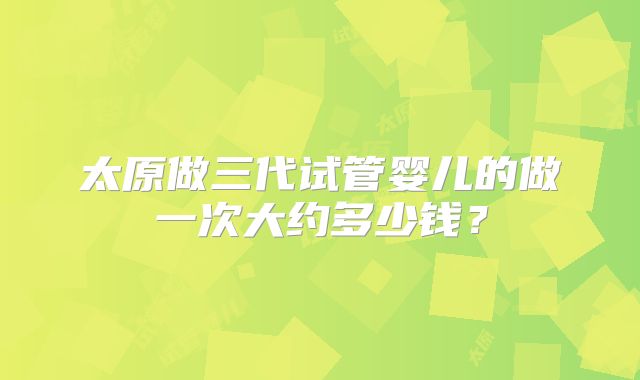 太原做三代试管婴儿的做一次大约多少钱？