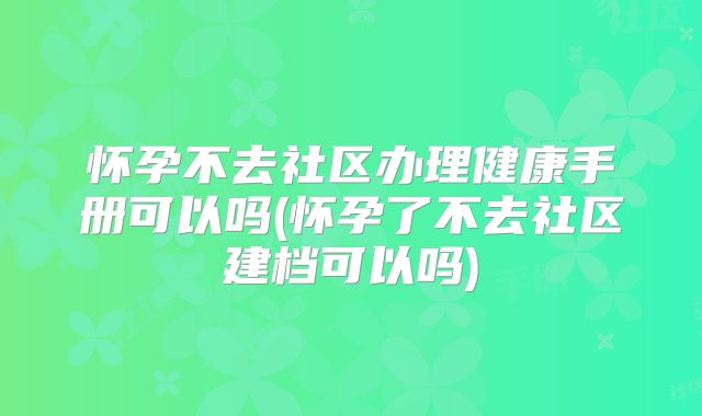 怀孕不去社区办理健康手册可以吗(怀孕了不去社区建档可以吗)