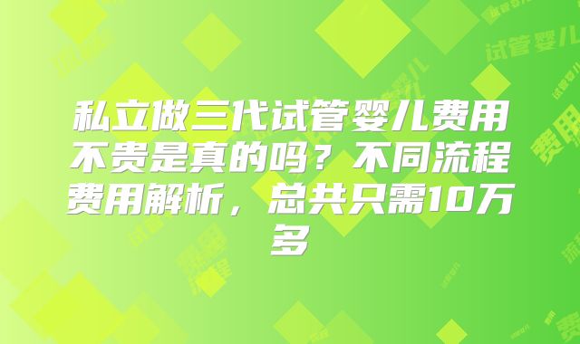 私立做三代试管婴儿费用不贵是真的吗?不同流程费用解析,总共只需10万多