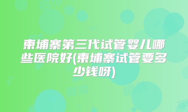 柬埔寨第三代试管婴儿哪些医院好(柬埔寨试管要多少钱呀)