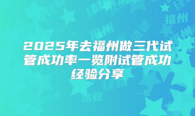 2025年去福州做三代试管成功率一览附试管成功经验分享