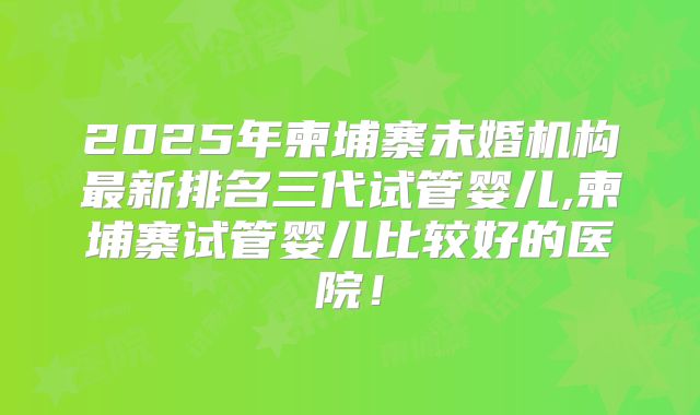 2025年柬埔寨未婚机构最新排名三代试管婴儿,柬埔寨试管婴儿比较好的医院!