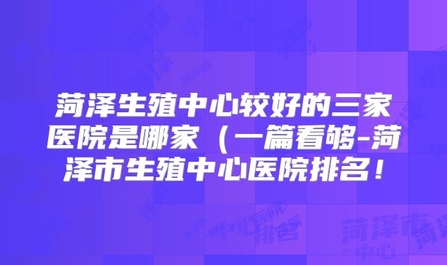 菏泽生殖中心较好的三家医院是哪家(一篇看够-菏泽市生殖中心医院排名!