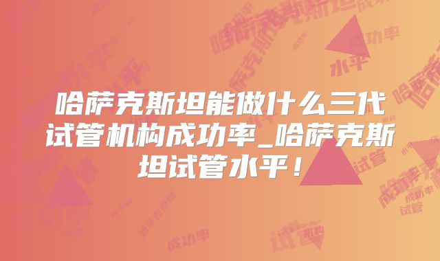 哈萨克斯坦能做什么三代试管机构成功率_哈萨克斯坦试管水平!