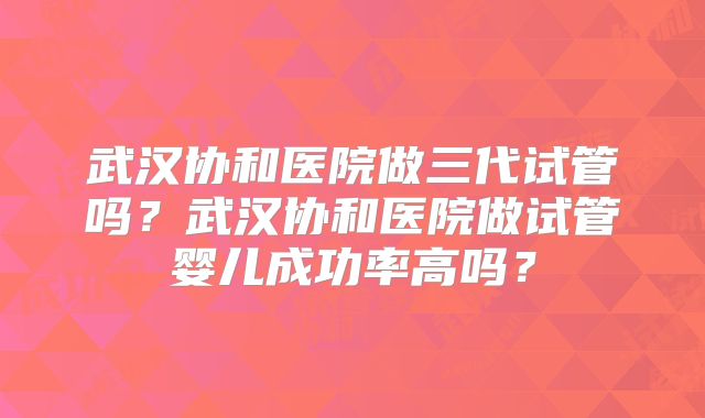 武汉协和医院做三代试管吗？武汉协和医院做试管婴儿成功率高吗？