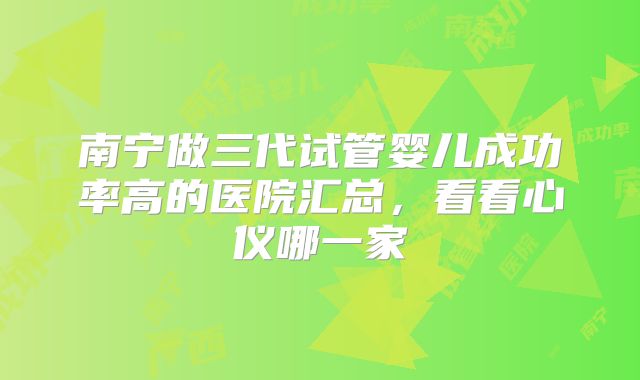 南宁做三代试管婴儿成功率高的医院汇总，看看心仪哪一家
