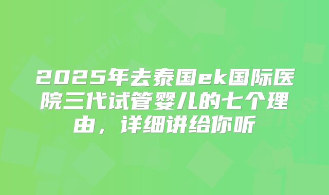 2025年去泰国ek国际医院三代试管婴儿的七个理由,详细讲给你听