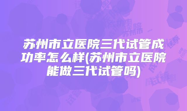 苏州市立医院三代试管成功率怎么样(苏州市立医院能做三代试管吗)