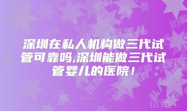 深圳在私人机构做三代试管可靠吗,深圳能做三代试管婴儿的医院!