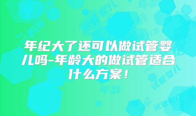 年纪大了还可以做试管婴儿吗-年龄大的做试管适合什么方案!