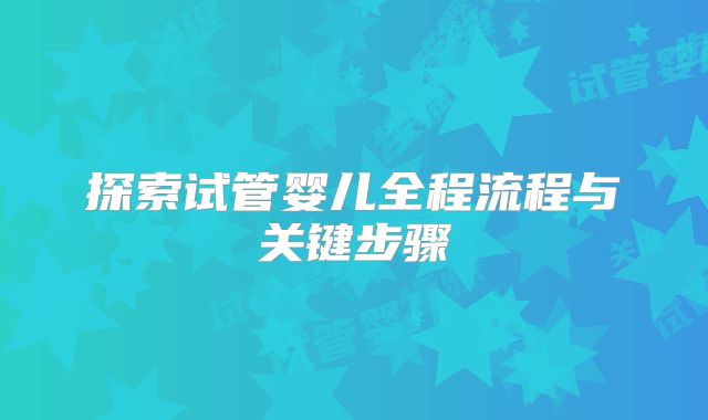 探索试管婴儿全程流程与关键步骤