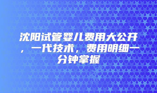 沈阳试管婴儿费用大公开，一代技术，费用明细一分钟掌握