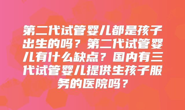 第二代试管婴儿都是孩子出生的吗?第二代试管婴儿有什么缺点?国内有三代试管婴儿提供生孩子服务的医院吗?
