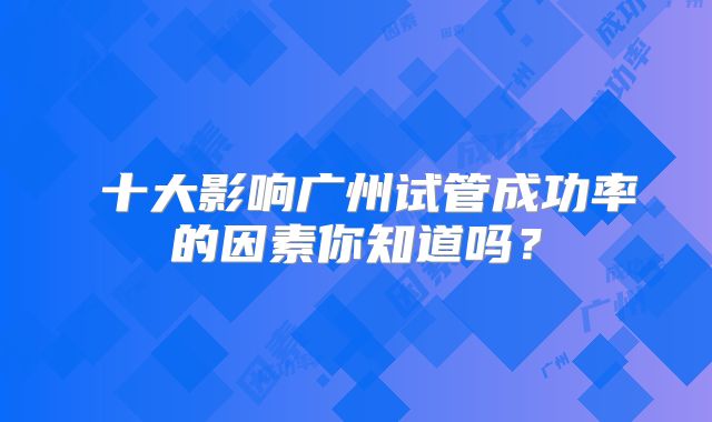 ​十大影响广州试管成功率的因素你知道吗？