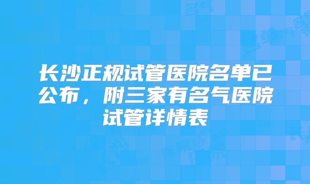 长沙正规试管医院名单已公布,附三家有名气医院试管详情表