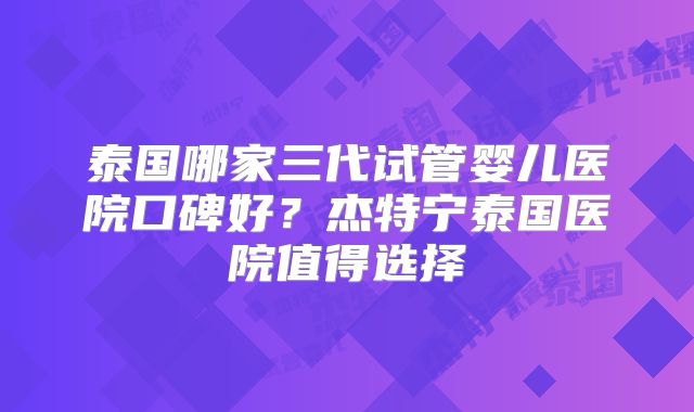 泰国哪家三代试管婴儿医院口碑好？杰特宁泰国医院值得选择