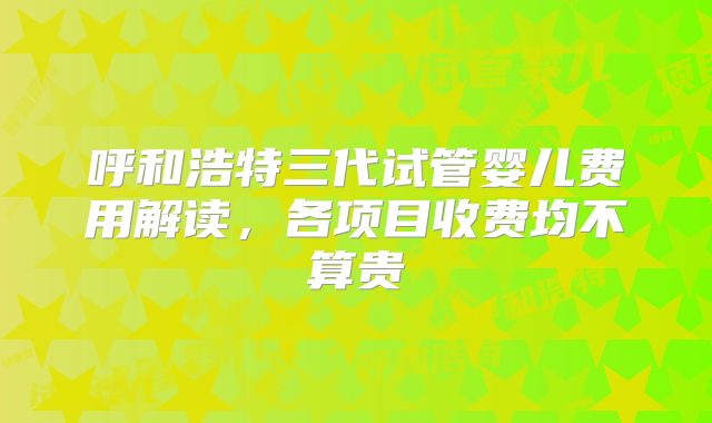 呼和浩特三代试管婴儿费用解读，各项目收费均不算贵