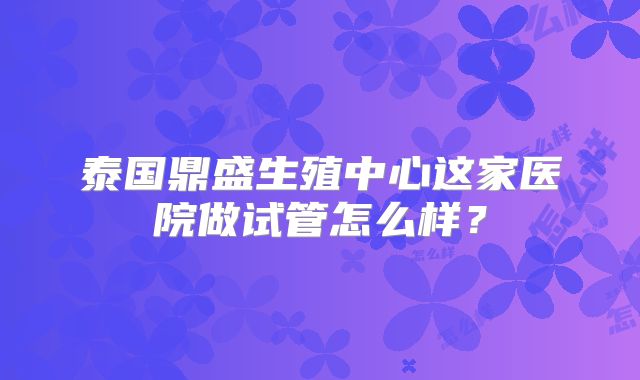 泰国鼎盛生殖中心这家医院做试管怎么样?